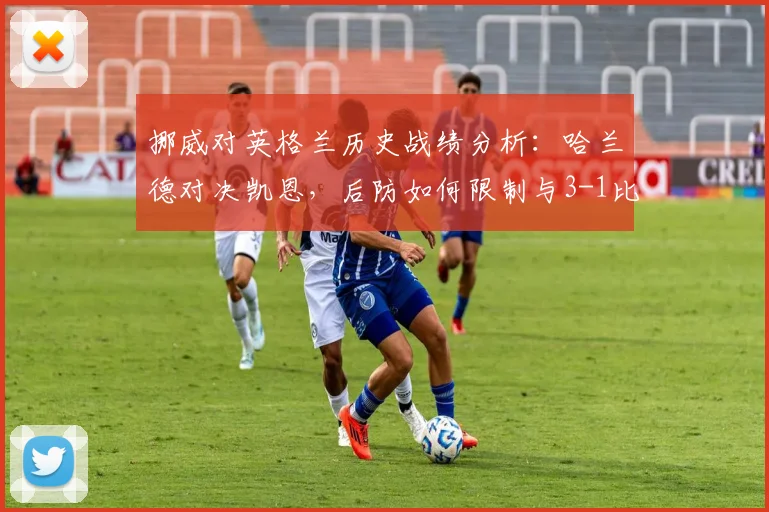 挪威对英格兰历史战绩分析：哈兰德对决凯恩，后防如何限制与3-1比分预测