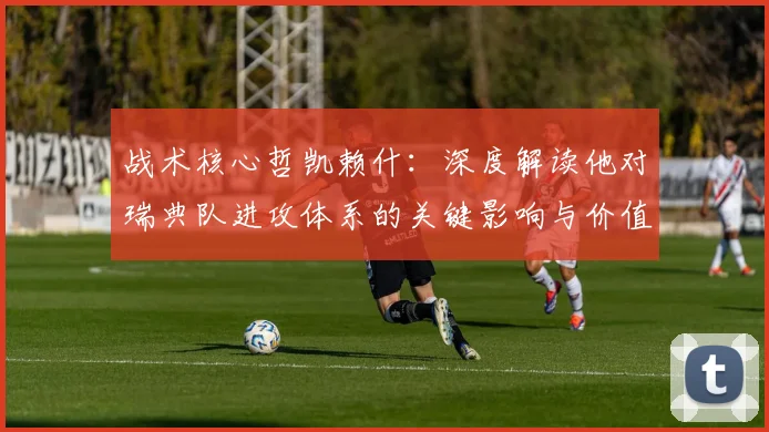 战术核心哲凯赖什：深度解读他对瑞典队进攻体系的关键影响与价值