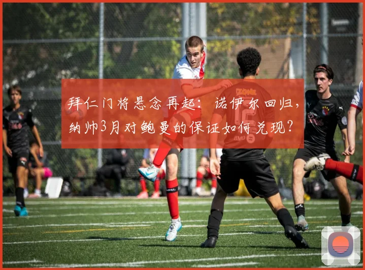 拜仁门将悬念再起:诺伊尔回归,纳帅3月对鲍曼的保证如何兑现?