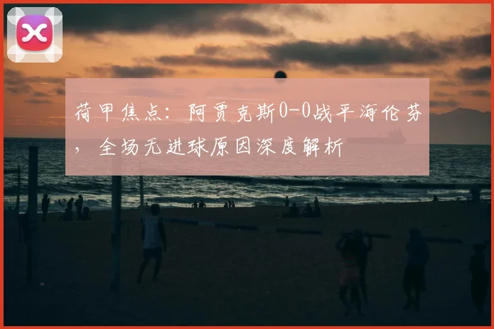 荷甲焦点:阿贾克斯0-0战平海伦芬,全场无进球原因深度解析