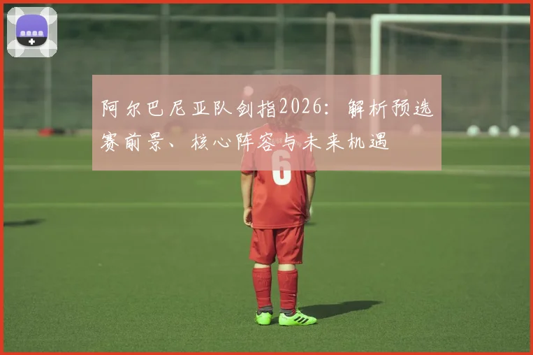 阿尔巴尼亚队剑指2026:解析预选赛前景、核心阵容与未来机遇