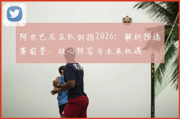 阿尔巴尼亚队剑指2026：解析预选赛前景、核心阵容与未来机遇