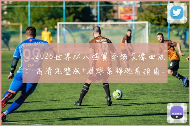 __2026世界杯八强赛全场录像回放：高清完整版+进球集锦观看指南__